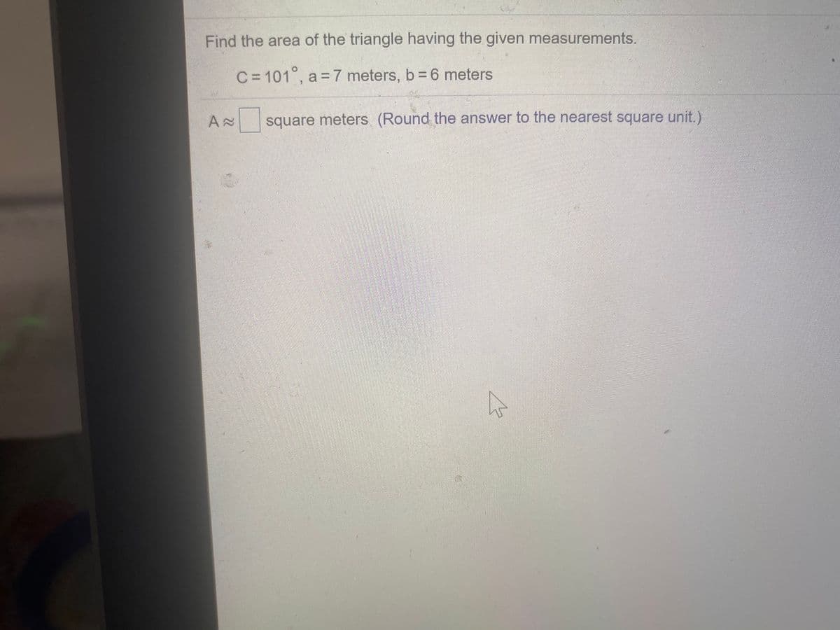 Find the area of the triangle having the given measurements.
C = 101°, a = 7 meters, b 6 meters
square meters (Round the answer to the nearest square unit.)
