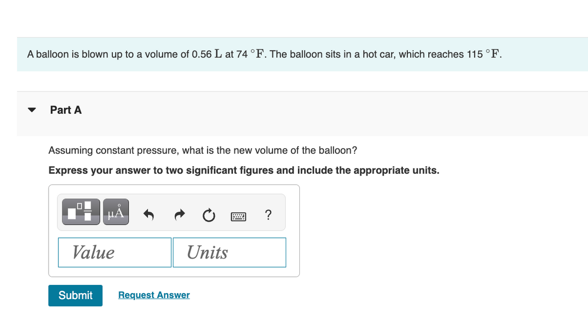 A balloon is blown up to a volume of 0.56 L at 74 °F. The balloon sits in a hot car, which reaches 115 °F.
Part A
Assuming constant pressure, what is the new volume of the balloon?
Express your answer to two significant figures and include the appropriate units.
Value
Submit
Units
Request Answer
?