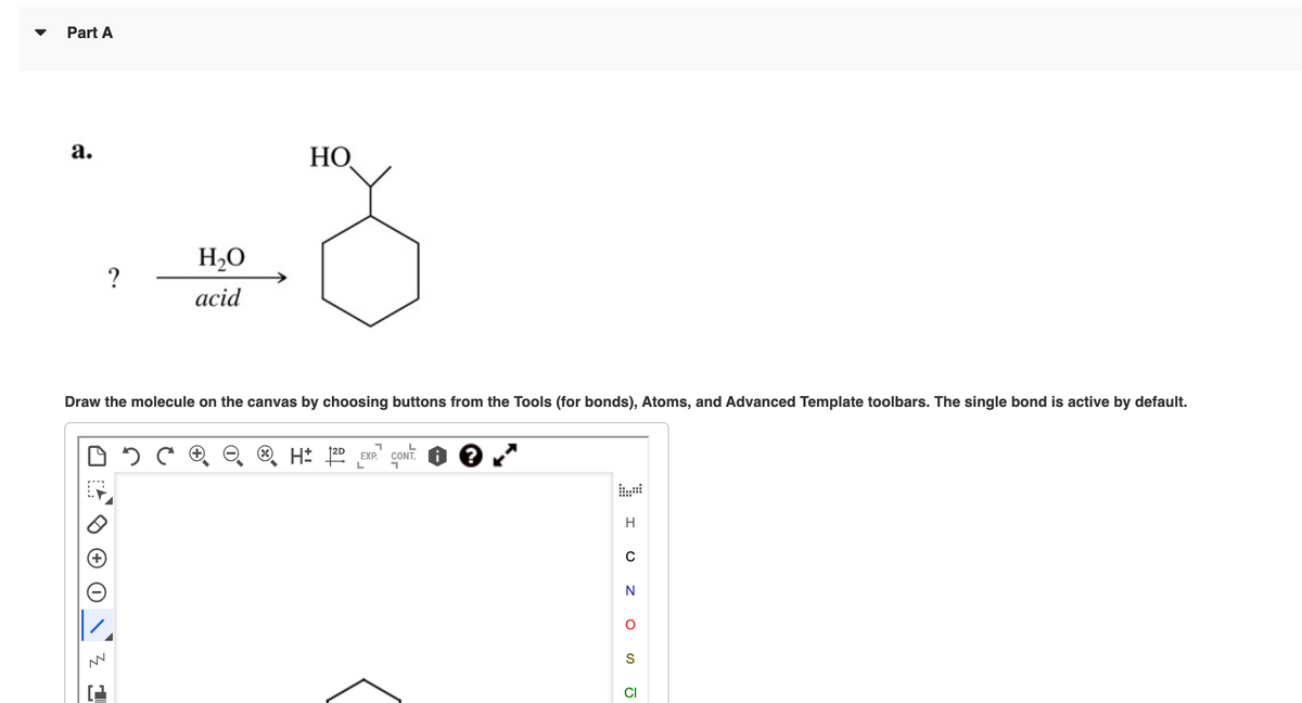 Part A
a.
MN
H₂O
acid
Draw the molecule on the canvas by choosing buttons from the Tools (for bonds), Atoms, and Advanced Template toolbars. The single bond is active by default.
3
HO
H2D EXP. CONT. i ?
L
H
N
S
CI