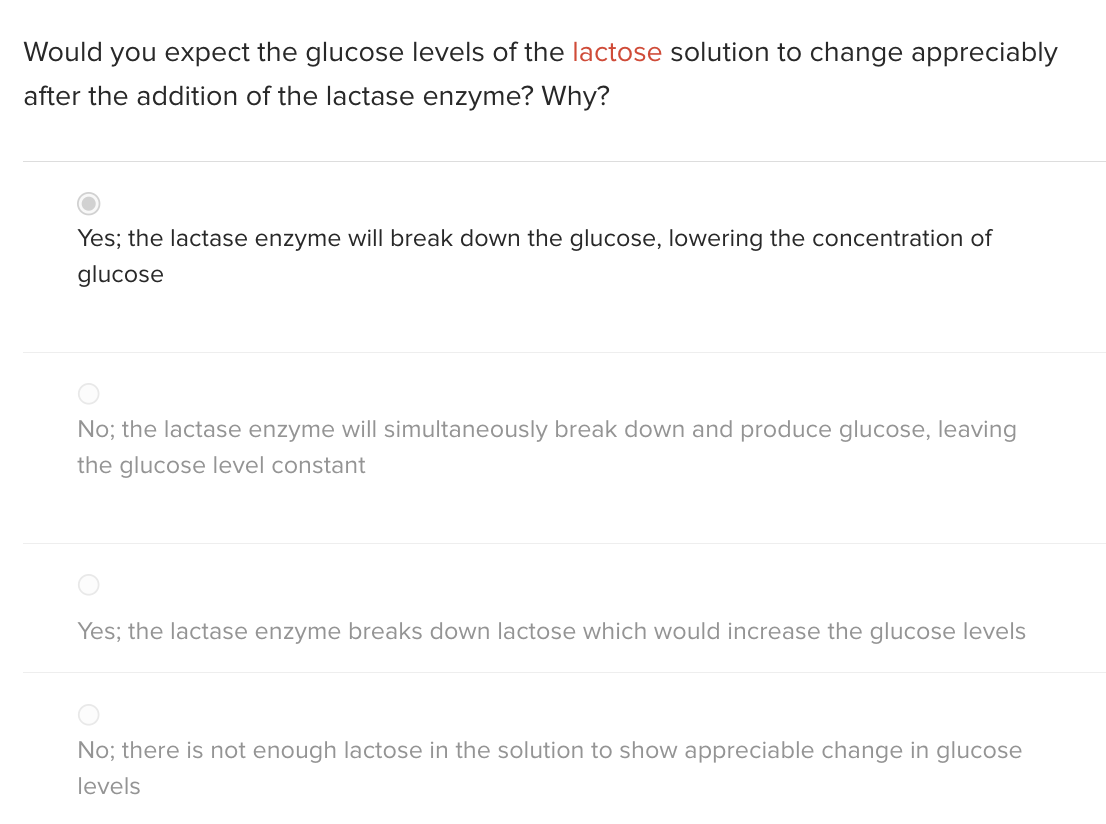 Would you expect the glucose levels of the lactose solution to change appreciably
after the addition of the lactase enzyme? Why?
Yes; the lactase enzyme will break down the glucose, lowering the concentration of
glucose
No; the lactase enzyme will simultaneously break down and produce glucose, leaving
the glucose level constant
Yes; the lactase enzyme breaks down lactose which would increase the glucose levels
No; there is not enough lactose in the solution to show appreciable change in glucose
levels