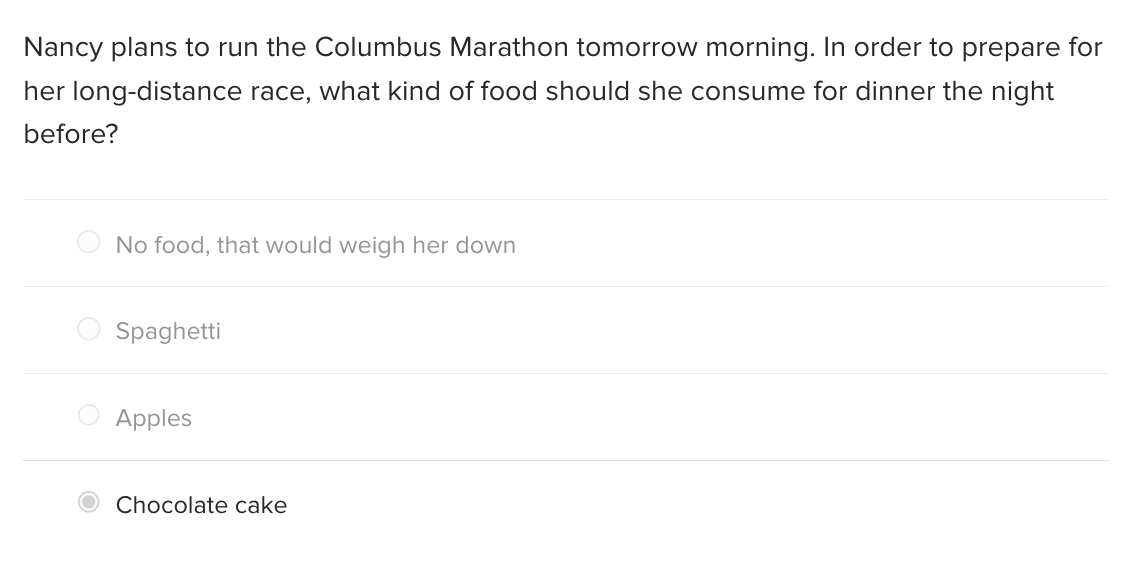 Nancy plans to run the Columbus Marathon tomorrow morning. In order to prepare for
her long-distance race, what kind of food should she consume for dinner the night
before?
No food, that would weigh her down
Spaghetti
Apples
Chocolate cake