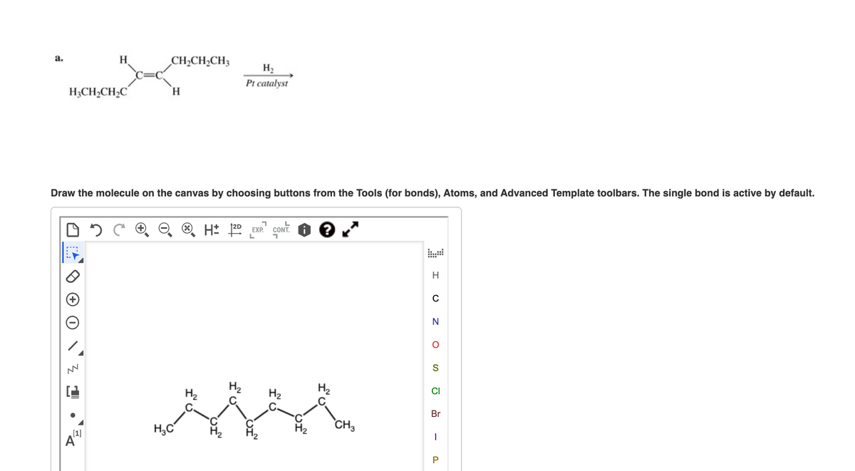 a.
H3CH₂CH₂C
05
H
NN
[1]
CH₂CH₂CH3
Draw the molecule on the canvas by choosing buttons from the Tools (for bonds), Atoms, and Advanced Template toolbars. The single bond is active by default.
H
H₂C
H₂
Pt catalyst
H₂
1
H2D EXP. CONT.
L
י
H₂
CH3
H
C
N
O
S
CI
Br
I
P