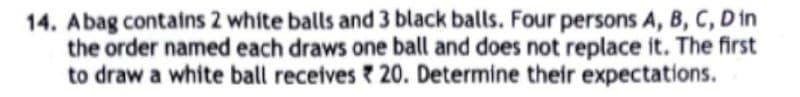 14. Abag contains 2 white balls and 3 black balls. Four persons A, B, C, D in
the order named each draws one ball and does not replace it. The first
to draw a white ball receives 20. Determine their expectations.