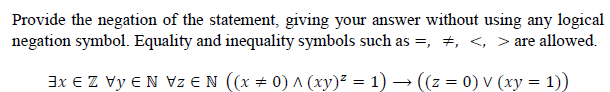 Provide the negation of the statement, giving your answer without using any logical
negation symbol. Equality and inequality symbols such as =, +, <, > are allowed.
3x € Z Vy €N Vz €N ((x # 0) ^ (xy)² = 1) → ((z = 0) V (xy = 1))
