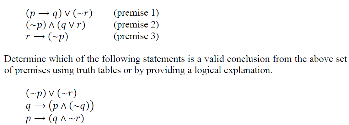 (p – q) v (~r)
(~p) ^ (q v r)
r → (~p)
(premise 1)
(premise 2)
(premise 3)
Determine which of the following statements is a valid conclusion from the above set
of premises using truth tables or by providing a logical explanation.
(~p) v (~r)
q → (p ^ (~q))
p → (q ^ ~r)
