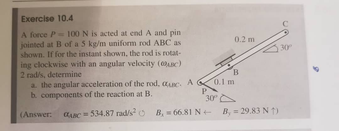 Exercise 10.4
A force P= 100 N is acted at end A and pin
jointed at B of a 5 kg/m uniform rod ABC as
shown. If for the instant shown, the rod is rotat-
ing clockwise with an angular velocity (@ABC)
0.2 m
30
2 rad/s, determine
a. the angular acceleration of the rod, aABC.
b. components of the reaction at B.
A
0.1 m
P
30°
(Answer:
CABC = 534.87 rad/s2 O
B = 66.81 N
By = 29.83 N 1)
%3D
