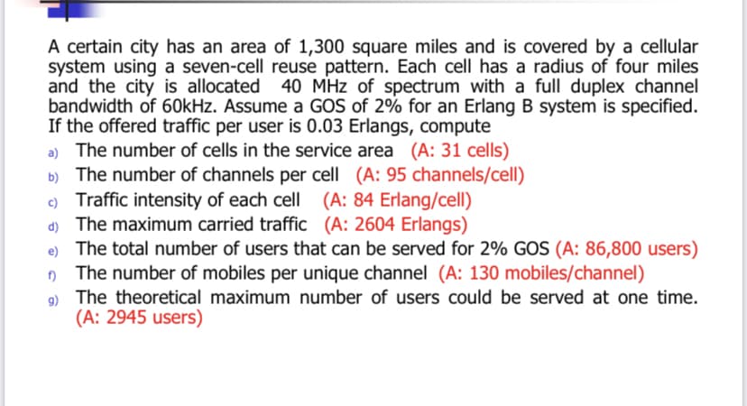 A certain city has an area of 1,300 square miles and is covered by a cellular
system using a seven-cell reuse pattern. Each cell has a radius of four miles
and the city is allocated 40 MHz of spectrum with a full duplex channel
bandwidth of 60kHz. Assume a GOS of 2% for an Erlang B system is specified.
If the offered traffic per user is 0.03 Erlangs, compute
a) The number of cells in the service area (A: 31 cells)
b) The number of channels per cell (A: 95 channels/cell)
c) Traffic intensity of each cell (A: 84 Erlang/cell)
d) The maximum carried traffic (A: 2604 Erlangs)
e) The total number of users that can be served for 2% GOS (A: 86,800 users)
The number of mobiles per unique channel (A: 130 mobiles/channel)
9) The theoretical maximum number of users could be served at one time.
(A: 2945 users)
