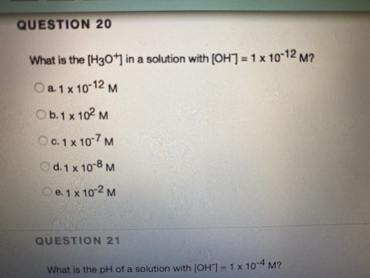 QUESTION 20
What is the [H30 in a solution with [OH] = 1 x 10-12 M?
O a.1 x 10 12 M
Ob.1 x 102 M
OC.1 x 10-7 M
Od.1 x 10-8 M
Oe.1 x 10 2 M
QUESTION 21
What is the pH of a solution with [OH] =1 x 104 M?
