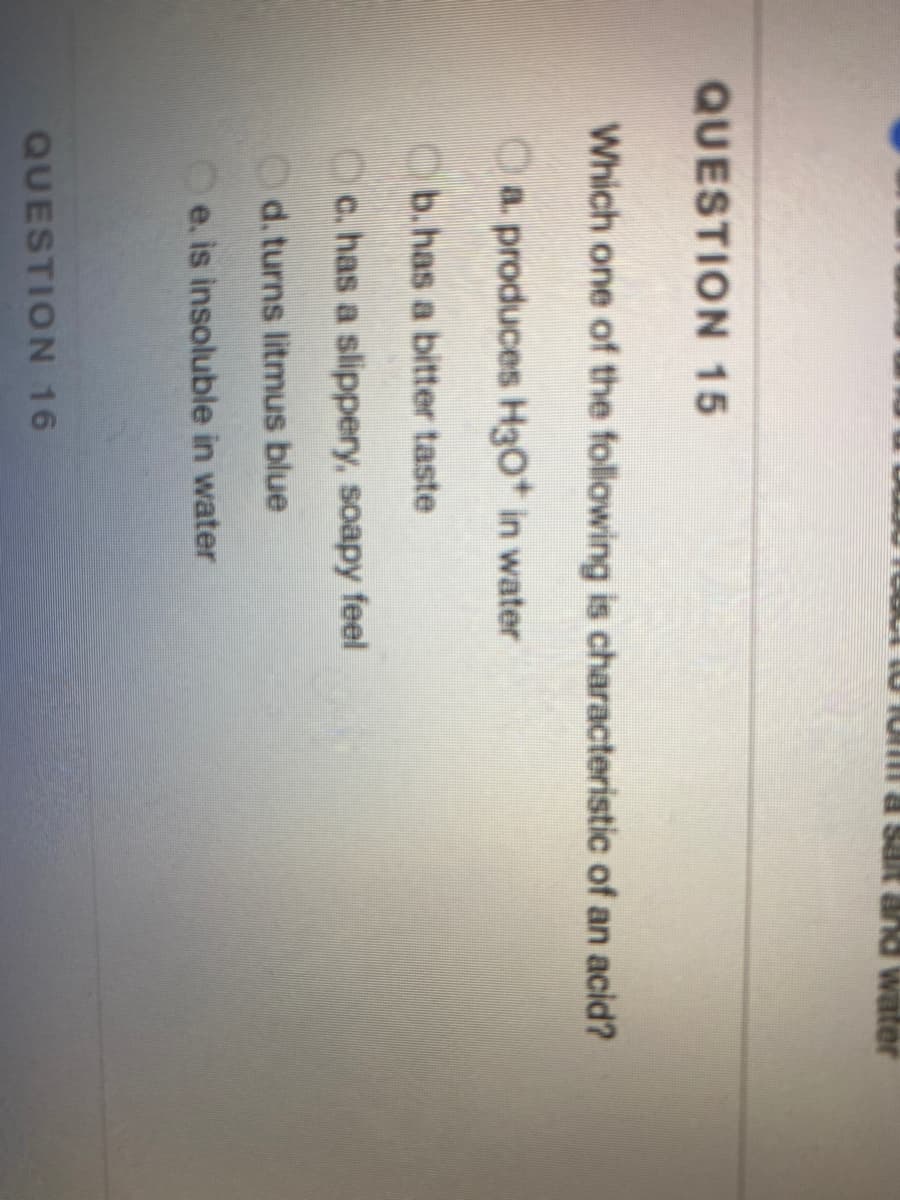 water
QUESTION 15
Which one of the following is characteristic of an acid?
Oa produces H3O* in water
b.has a bitter taste
Oc. has a slippery, soapy feel
Od. turns litmus blue
e. is insoluble in water
QUESTION 16
