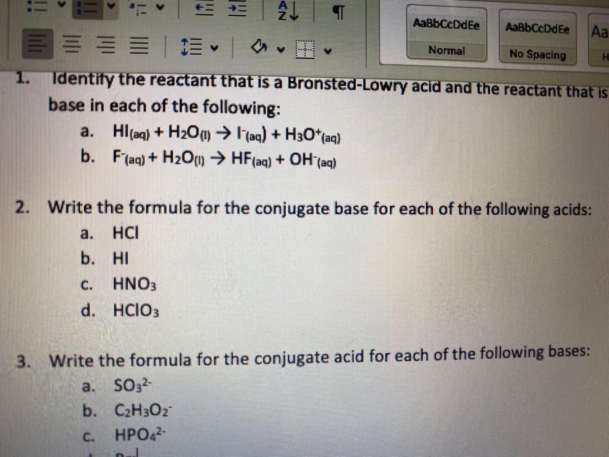 AaBbCcDdEe
AaBbCcDdEe
Aa
Normal
No Spacing
1.
Identify the reactant that is a Bronsted-Lowry acid and the reactant that is
base in each of the following:
a. Hl(aq) + H20m ITaq) +
H30*(aq)
b.
F(aq) + H2O) → HF(aq) + OH (aq)
2. Write the formula for the conjugate base for each of the following acids:
a.
HCI
b. HI
C.
HNO3
d. HCIO3
3. Write the formula for the conjugate acid for each of the following bases:
a.
SO3-
b.
C2H3O2
C.
HPO.
