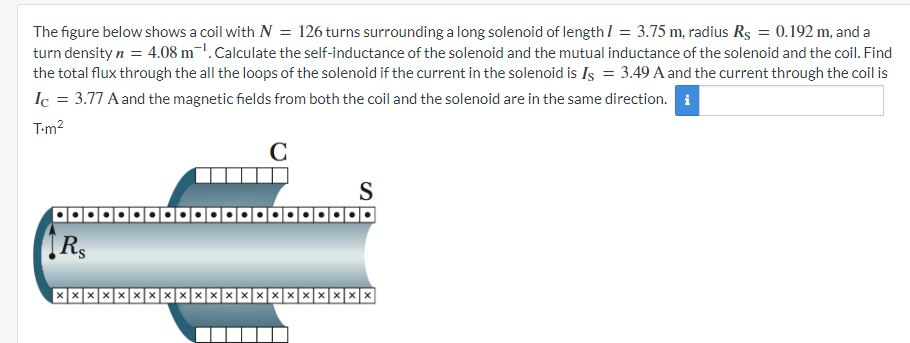 The figure below shows a coil with N = 126 turns surrounding a long solenoid of length = 3.75 m, radius Rs = 0.192 m, and a
turn density n = 4.08 m. Calculate the self-inductance of the solenoid and the mutual inductance of the solenoid and the coil. Find
the total flux through the all the loops of the solenoid if the current in the solenoid is Is = 3.49 A and the current through the coil is
Ic = 3.77 A and the magnetic fields from both the coil and the solenoid are in the same direction. i
T-m²
C
RS
S
XXXXXXX
XXXXXXXX