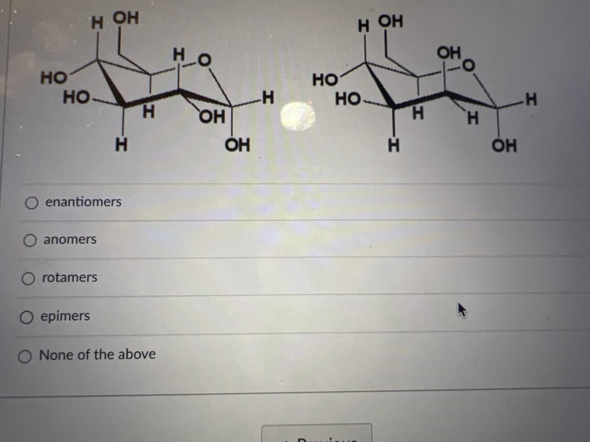 НО
H OH
НО
Н
enantiomers
anomers
rotamers
Н
O epimers
O None of the above
но
ОН
ОН
-H
НО
Н ОН
НО-
Н
Н
ОН
Н
ОН
H