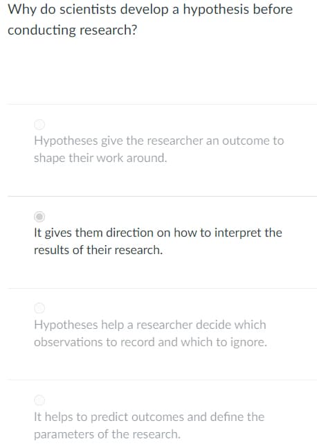 Why do scientists develop a hypothesis before
conducting research?
Hypotheses give the researcher an outcome to
shape their work around.
It gives them direction on how to interpret the
results of their research.
Hypotheses help a researcher decide which
observations to record and which to ignore.
It helps to predict outcomes and define the
parameters of the research.

