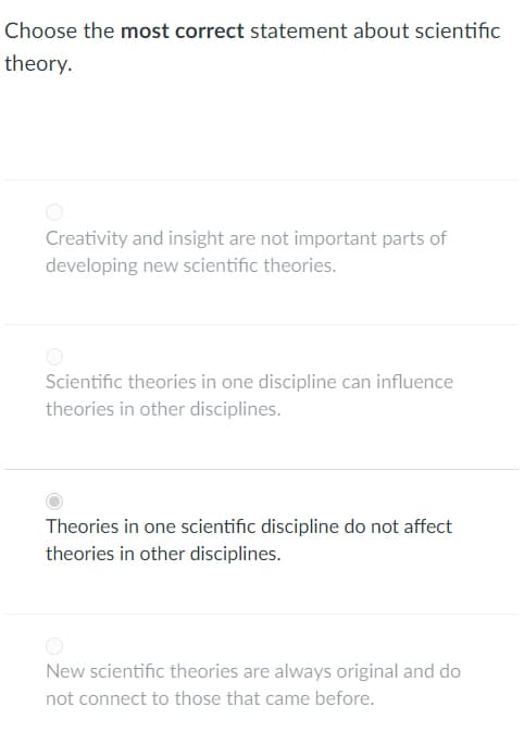 Choose the most correct statement about scientific
theory.
Creativity and insight are not important parts of
developing new scientific theories.
Scientific theories in one discipline can influence
theories in other disciplines.
Theories in one scientific discipline do not affect
theories in other disciplines.
New scientific theories are always original and do
not connect to those that came before.
