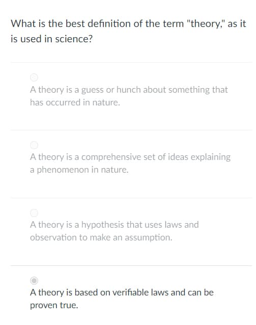 What is the best definition of the term "theory," as it
is used in science?
A theory is a guess or hunch about something that
has occurred in nature.
A theory is a comprehensive set of ideas explaining
a phenomenon in nature.
A theory is a hypothesis that uses laws and
observation to make an assumption.
A theory is based on verifiable laws and can be
proven true.
