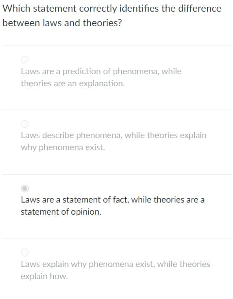 Which statement correctly identifies the difference
between laws and theories?
Laws are a prediction of phenomena, while
theories are an explanation.
Laws describe phenomena, while theories explain
why phenomena exist.
Laws are a statement of fact, while theories are a
statement of opinion.
Laws explain why phenomena exist, while theories
explain how.
