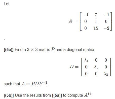 Let
-1
-1
A =
1
15 -2
[(5a)] Find a 3 x 3 matrix Pand a diagonal matrix
0 0
0 12 0
0 13
D =
such that A = PDP-1
[(5b)] Use the results from [(5a)] to compute A1.
