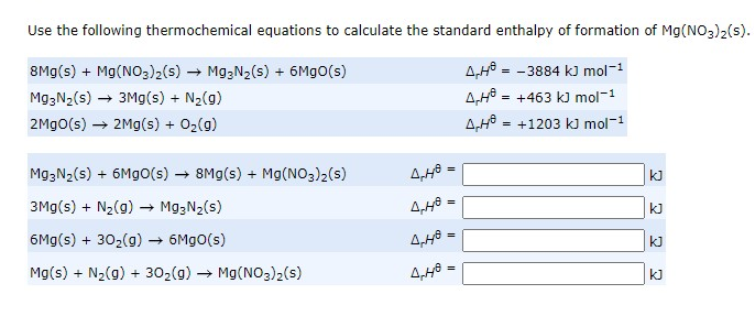 Use the following thermochemical equations to calculate the standard enthalpy of formation of Mg(NO3)2(s).
8Mg(s) + Mg(NO3)2(s) → Mg,N2(s) + 6M9O(s)
A,H0 = - 3884 kJ mol-1
Mg;N2(s) → 3Mg(s) + N2(g)
4,48
+463 kJ mol-1
2M9O(s) → 2Mg(s) + 02(g)
4,48
= +1203 k) mol-1
M93N2(s) + 6Mgo(s) → 8Mg(s) + Mg(NO3)2(s)
kJ
3Mg(s) + N2(g) → Mg;N2(s)
kJ
6Mg(s) + 302(9)
+ 6M9O(s)
kJ
Mg(s) + N2(g) + 302(g) → Mg(NO3)2(s)
kJ
