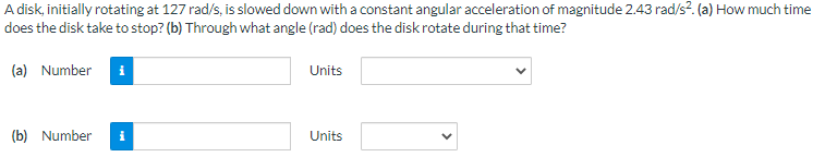 A disk, initially rotating at 127 rad/s, is slowed down with a constant angular acceleration of magnitude 2.43 rad/s². (a) How much time
does the disk take to stop? (b) Through what angle (rad) does the disk rotate during that time?
(a) Number
(b) Number
Units
Units