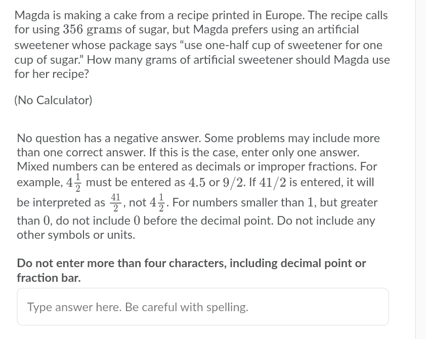 Magda is making a cake from a recipe printed in Europe. The recipe calls
for using 356 grams of sugar, but Magda prefers using an artificial
sweetener whose package says "use one-half cup of sweetener for one
cup of sugar." How many grams of artificial sweetener should Magda use
for her recipe?
(No Calculator)
No question has a negative answer. Some problems may include more
than one correct answer. If this is the case, enter only one answer.
Mixed numbers can be entered as decimals or improper fractions. For
example, 45 must be entered as 4.5 or 9/2. If 41/2 is entered, it will
be interpreted as , not 45. For numbers smaller than 1, but greater
than 0, do not include 0 before the decimal point. Do not include any
other symbols or units.
41
Do not enter more than four characters, including decimal point or
fraction bar.
Type answer here. Be careful with spelling.
