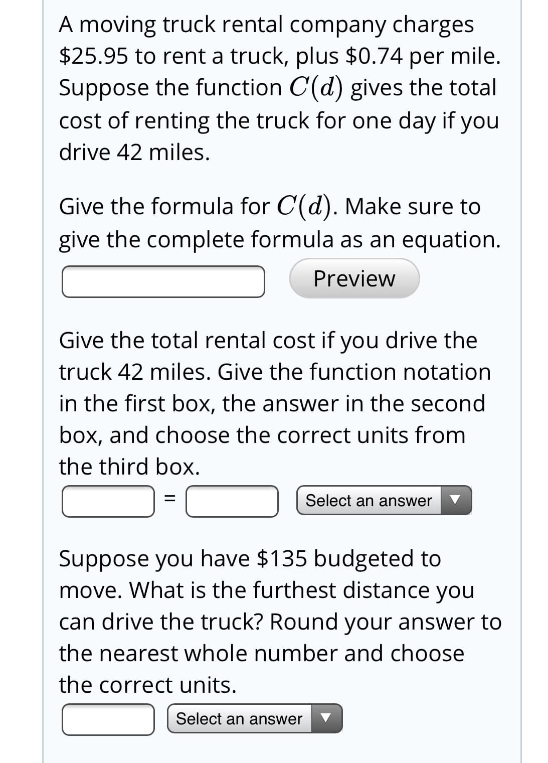 A moving truck rental company charges
$25.95 to rent a truck, plus $0.74 per mile.
Suppose the function C(d) gives the total
cost of renting the truck for one day if you
drive 42 miles.
Give the formula for C(d). Make sure to
give the complete formula as an equation.
Preview
Give the total rental cost if you drive the
truck 42 miles. Give the function notation
in the first box, the answer in the second
box, and choose the correct units from
the third box.
Select an answer
Suppose you have $135 budgeted to
move. What is the furthest distance you
can drive the truck? Round your answer to
the nearest whole number and choose
the correct units.
Select an answer
