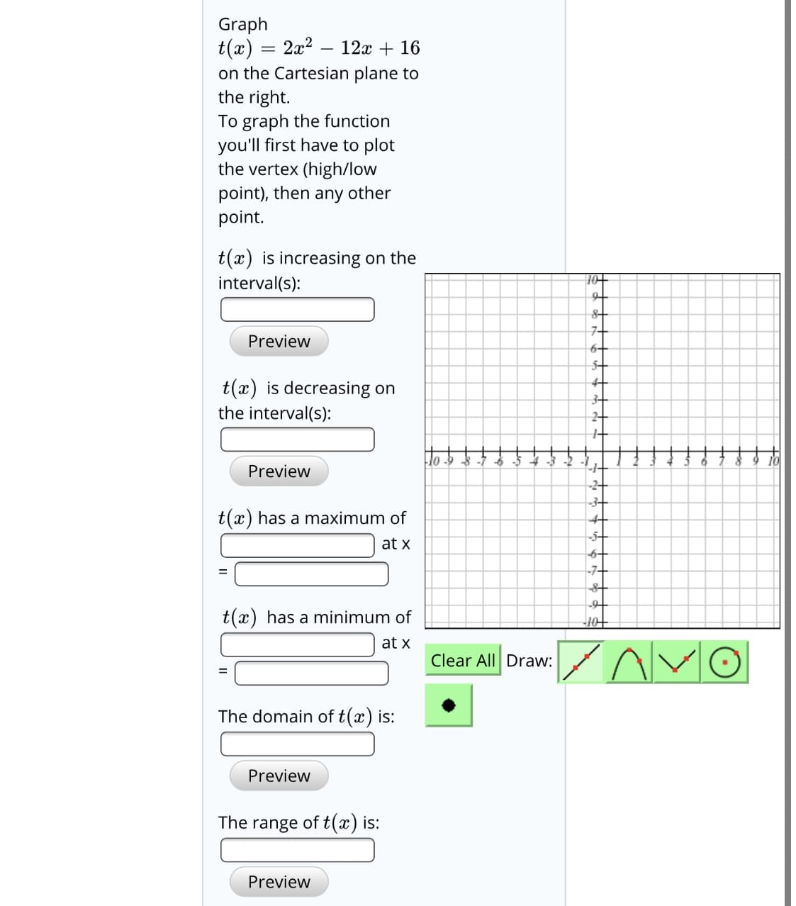 Graph
t(x) = 2x2 – 12x + 16
on the Cartesian plane to
the right.
To graph the function
you'll first have to plot
the vertex (high/low
point), then any other
point.
t(x) is increasing on the
interval(s):
7-
Preview
6-
5-
4-
t(x) is decreasing on
the interval(s):
3-
2-
Preview
-2-
3-
t(x) has a maximum of
4-
at x
6-
-7-
t(x) has a minimum of
10
at x
Clear All Draw:
The domain of t(x) is:
Preview
The range of t(x) is:
Preview
