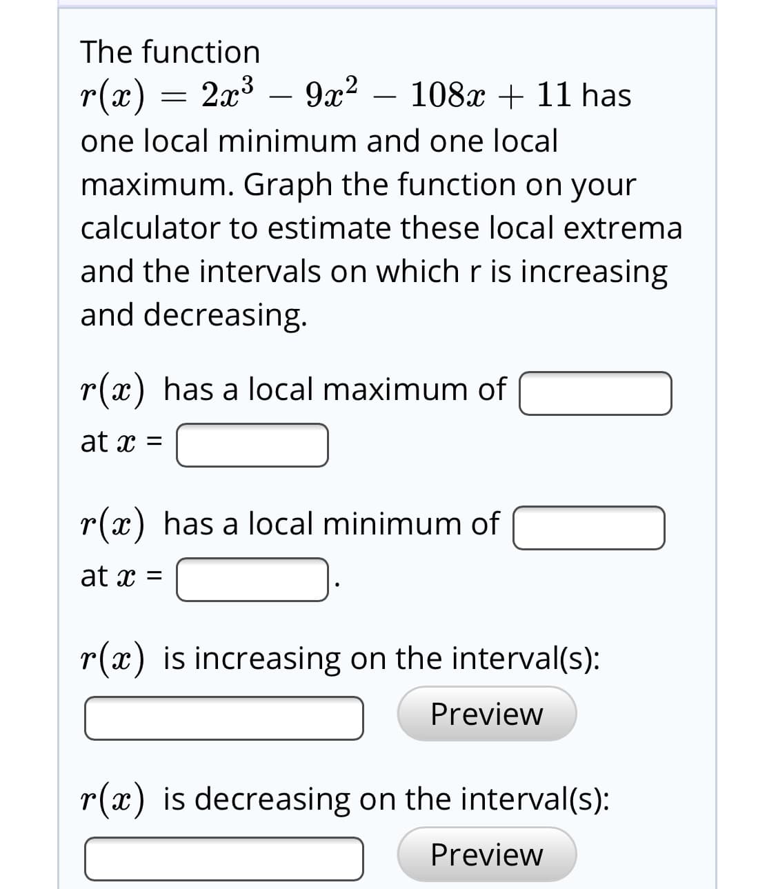 The function
2x3 – 9x?
r(x)
108x + 11 has
one local minimum and one local
maximum. Graph the function on your
calculator to estimate these local extrema
and the intervals on which r is increasing
and decreasing.
r(x) has a local maximum of
at x =
r(x) has a local minimum of
at x =
r(x) is increasing on the interval(s):
Preview
r(x) is decreasing on the interval(s):
Preview
