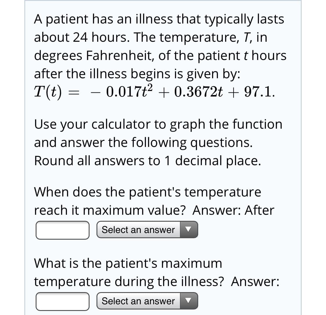 A patient has an illness that typically lasts
about 24 hours. The temperature, T, in
degrees Fahrenheit, of the patient t hours
after the illness begins is given by:
T(t)
- 0.017t2 + 0.3672t + 97.1.
Use your calculator to graph the function
and answer the following questions.
Round all answers to 1 decimal place.
When does the patient's temperature
reach it maximum value? Answer: After
Select an answer
What is the patient's maximum
temperature during the illness? Answer:
Select an answer
