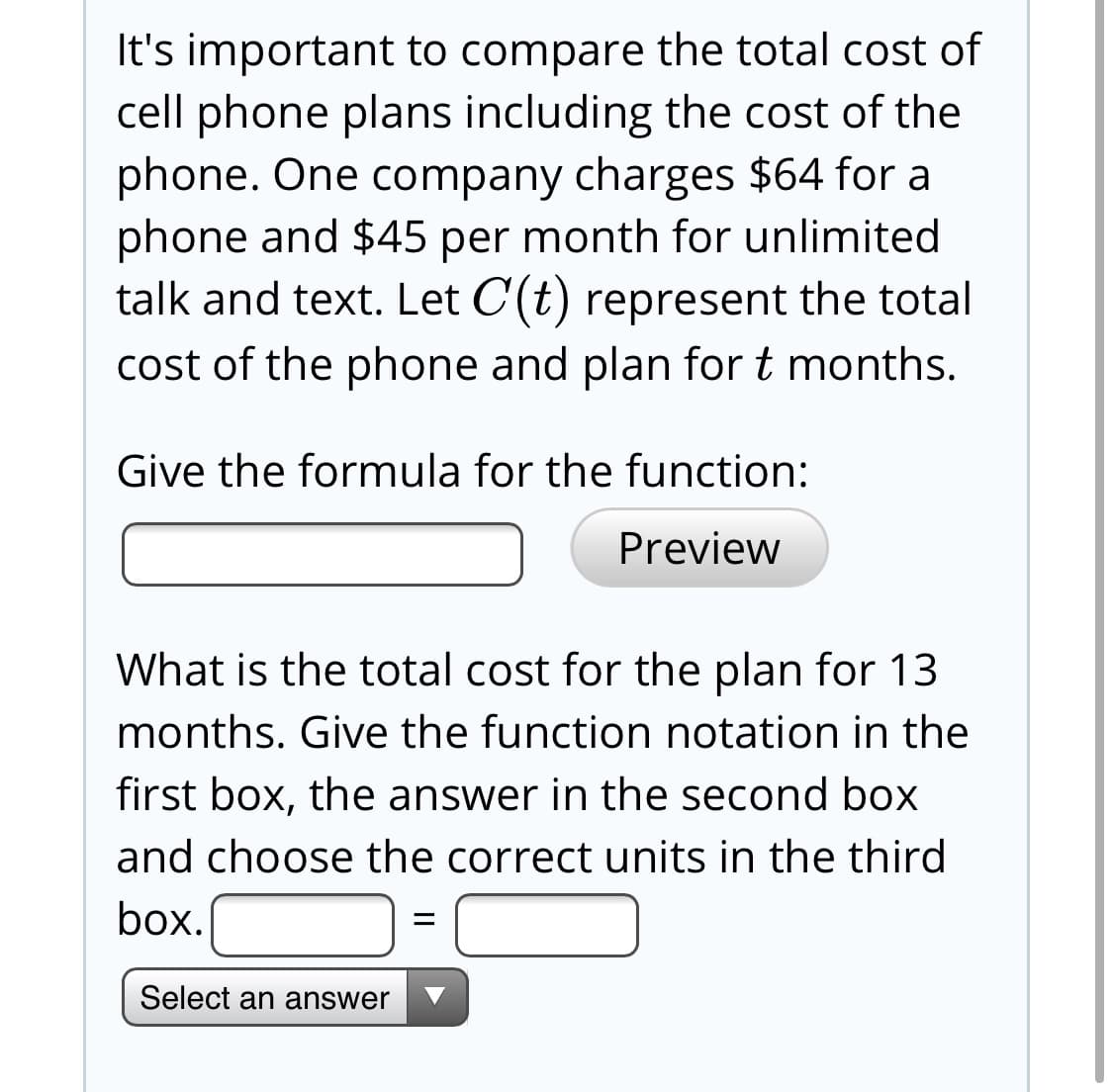It's important to compare the total cost of
cell phone plans including the cost of the
phone. One company charges $64 for a
phone and $45 per month for unlimited
talk and text. Let C(t) represent the total
cost of the phone and plan for t months.
Give the formula for the function:
Preview
What is the total cost for the plan for 13
months. Give the function notation in the
first box, the answer in the second box
and choose the correct units in the third
box.
Select an answer

