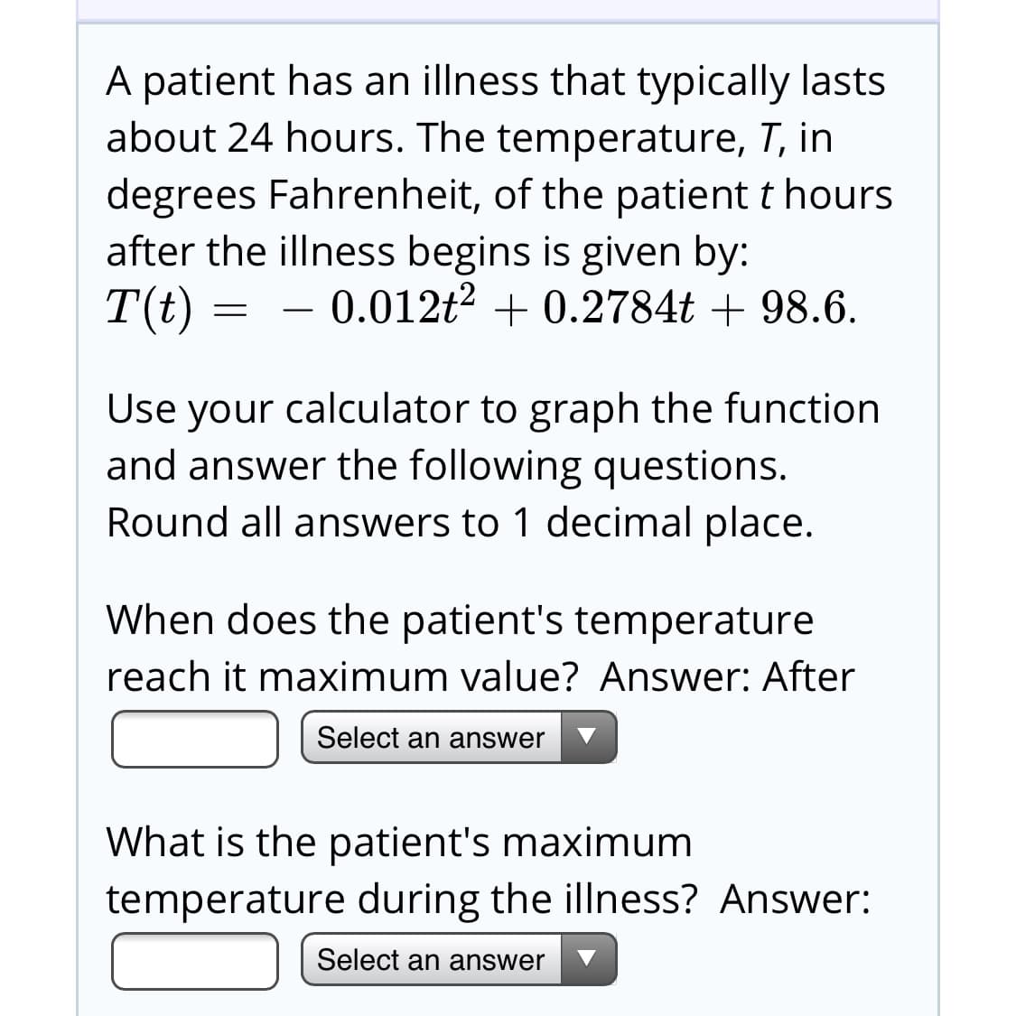 A patient has an illness that typically lasts
about 24 hours. The temperature, T, in
degrees Fahrenheit, of the patient t hours
after the illness begins is given by:
T(t)
0.012t2 + 0.2784t + 98.6.
Use your calculator to graph the function
and answer the following questions.
Round all answers to 1 decimal place.
When does the patient's temperature
reach it maximum value? Answer: After
Select an answer
What is the patient's maximum
temperature during the illness? Answer:
Select an answer
