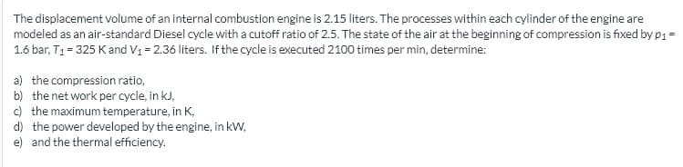 The displacement volume of an internal combustion engine is 2.15 liters. The processes within each cylinder of the engine are
modeled as an air-standard Diesel cycle with a cutoff ratio of 2.5. The state of the air at the beginning of compression is fixed by p1 =
1.6 bar, T1 = 325 Kand V1 = 2.36 liters. If the cycle is executed 2100 times per min, determine:
a) the compression ratio,
b) the net work per cycle, in kJ,
) the maximum temperature, in K,
d) the power developed by the engine, in kW,
e) and the thermal efficiency.
