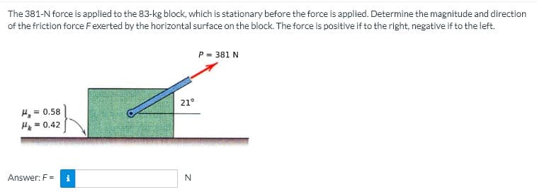 The 381-N force is applied to the 83-kg block, which is stationary before the force is applied. Determine the magnitude and direction
of the friction force Fexerted by the horizontal surface on the block. The force is positive if to the right, negative if to the left.
P = 381 N
21°
H, =
= 0.58
H= 0.42
%3D
Answer: F =
