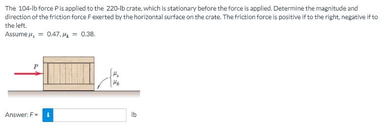 The 104-lb force Pis applied to the 220-lb crate, which is stationary before the force is applied. Determine the magnitude and
direction of the friction force Fexerted by the horizontal surface on the crate. The friction force is positive if to the right, negative if to
the left.
Assume 4, = 0.47, Hz = 0.38.
Answer: F =
Ib
