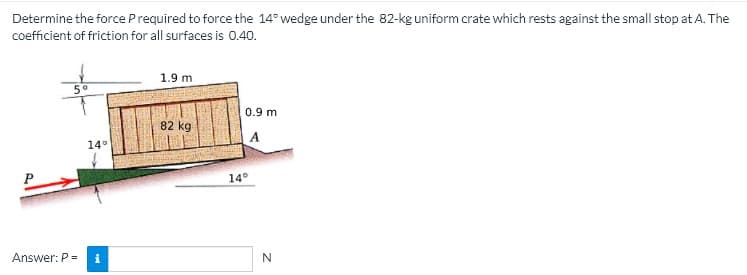 Determine the force Prequired to force the 14° wedge under the 82-kg uniform crate which rests against the small stop at A. The
coefficient of friction for all surfaces is 0.40.
1.9 m
0.9 m
82 kg
14°
14°
Answer: P =

