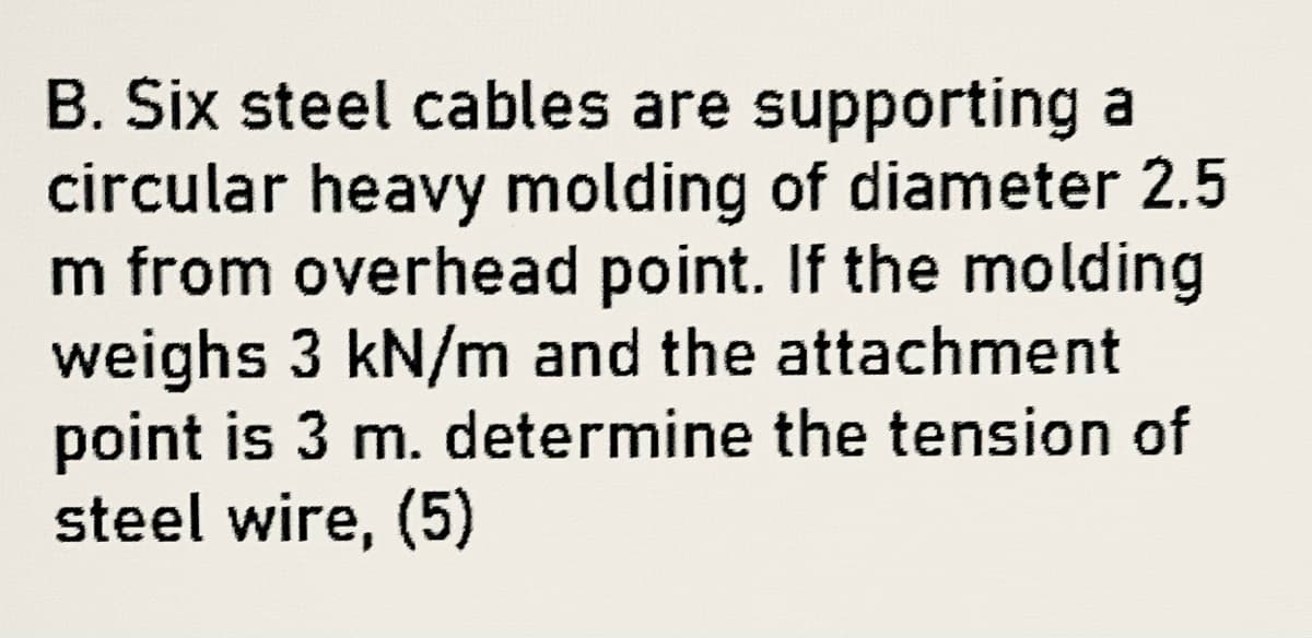 B. Six steel cables are supporting a
circular heavy molding of diameter 2.5
m from overhead point. If the molding
weighs 3 kN/m and the attachment
point is 3 m. determine the tension of
steel wire, (5)
