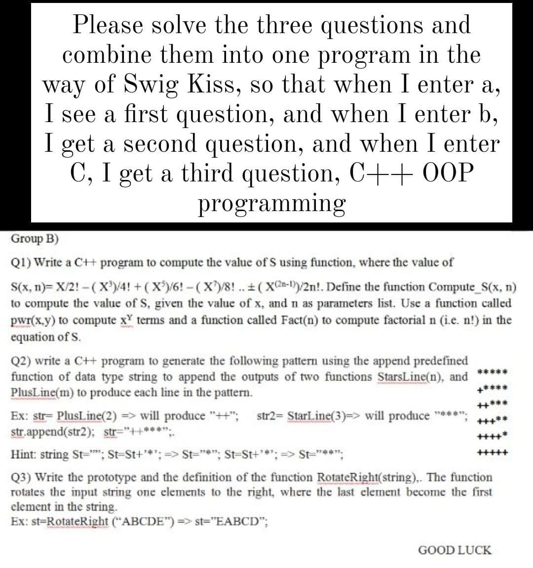 Please solve the three questions and
combine them into one program in the
way of Swig Kiss, so that when I enter a,
I see a first question, and when I enter b,
I get a second question, and when I enter
C, I get a third question, C++ 0OOP
programming
Group B)
Q1) Write a C+H program to compute the value of S using function, where the value of
S(x, n)= X/2! - (X®)/4! + ( X)/6! - (X)/8! .. + (X-1)/2n!. Define the function Compute_S(x, n)
to compute the value of S, given the value of x, and n as parameters list. Use a function called
pwr(x.y) to compute x' terms and a function called Fact(n) to compute factorial n (i.e. n!) in the
equation of S.
Q2) write a C++ program to generate the following pattern using the append predefined
function of data type string to append the outputs of two functions StarsLine(n), and
PlusLine(m) to produce each line in the pattern.
*****
+****
Ex: str= PlusLine(2) => will produce "++";
str. append(str2); str="++***";.
str2= StarLine(3)=> will produce ****:
+++**
++++*
Hint: string St="; St-St+*; => St="*"; St-St+*: => St="***:
+++++
Q3) Write the prototype and the definition of the function RotateRight(string),. The function
rotates the input string one elements to the right, where the last element become the first
element in the string.
Ex: st=RotateRight ("ABCDE") => st="EABCD";
GOOD LUCK

