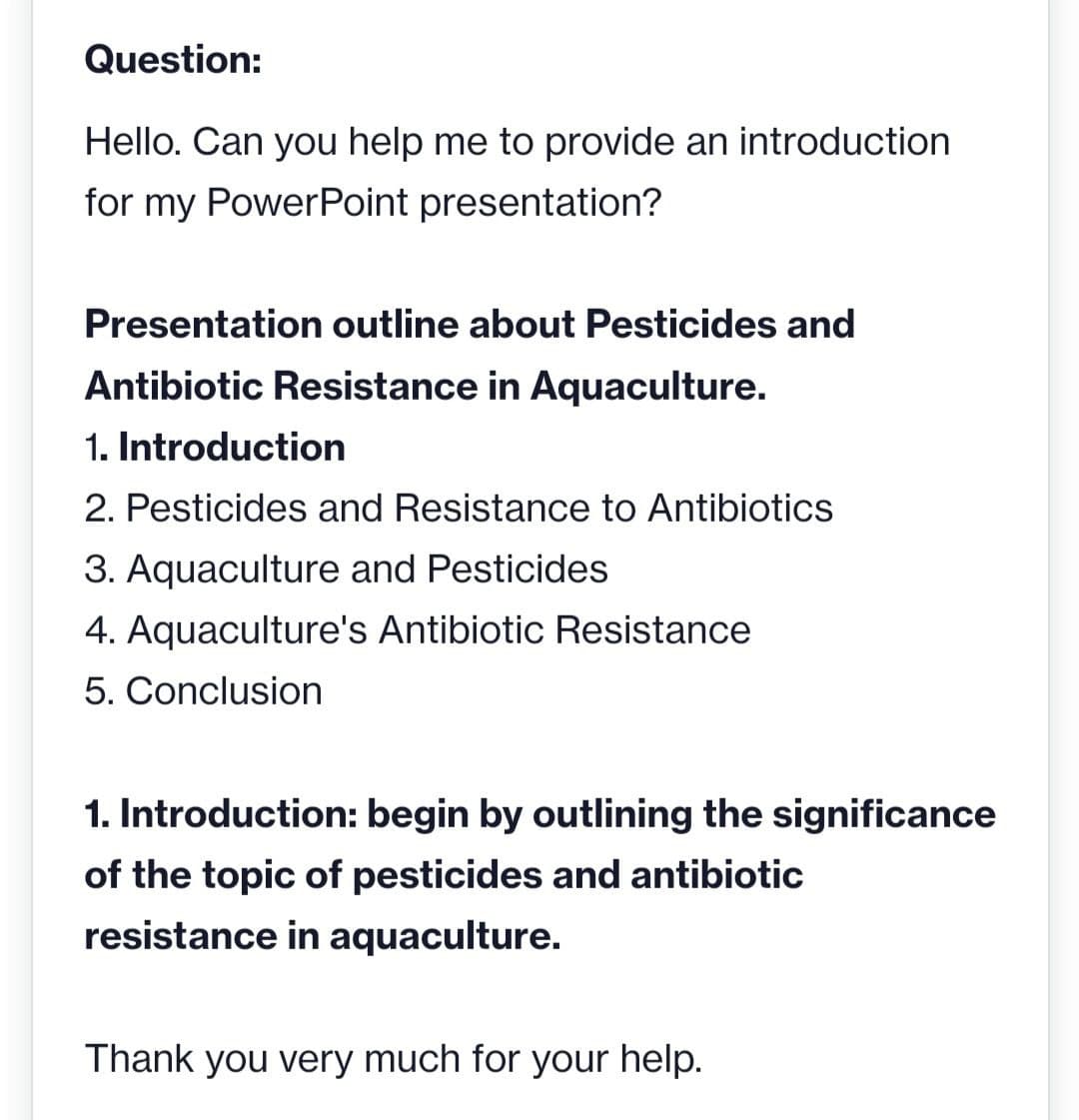 Question:
Hello. Can you help me to provide an introduction
for my PowerPoint presentation?
Presentation outline about Pesticides and
Antibiotic Resistance in Aquaculture.
1. Introduction
2. Pesticides and Resistance to Antibiotics
3. Aquaculture and Pesticides
4. Aquaculture's Antibiotic Resistance
5. Conclusion
1. Introduction: begin by outlining the significance
of the topic of pesticides and antibiotic
resistance in aquaculture.
Thank you very much for your help.