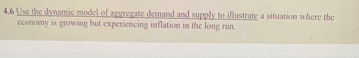 4.6 Use the dynamic model of aggregate demand and supply to illustrate a situation where the
economy is growing but experiencing inflation in the long run.