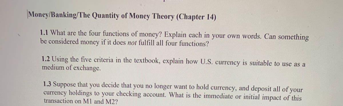Money/Banking/The Quantity of Money Theory (Chapter 14)
1.1 What are the four functions of money? Explain each in your own words. Can something
be considered money if it does not fulfill all four functions?
1.2 Using the five criteria in the textbook, explain how U.S. currency is suitable to use as a
medium of exchange.
1.3 Suppose that you decide that you no longer want to hold currency, and deposit all of your
currency holdings to your checking account. What is the immediate or initial impact of this
transaction on M1 and M2?