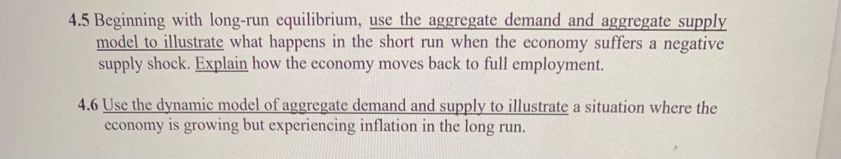 4.5 Beginning with long-run equilibrium, use the aggregate demand and aggregate supply
model to illustrate what happens in the short run when the economy suffers a negative
supply shock. Explain how the economy moves back to full employment.
4.6 Use the dynamic model of aggregate demand and supply to illustrate a situation where the
economy is growing but experiencing inflation in the long run.