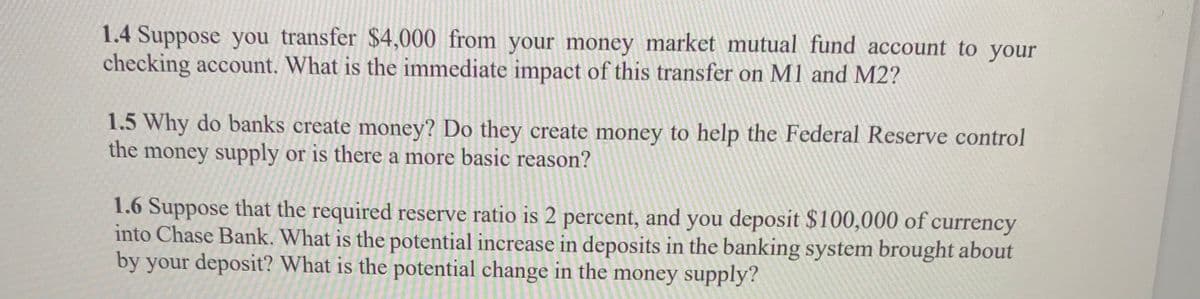 1.4 Suppose you transfer $4,000 from your money market mutual fund account to your
checking account. What is the immediate impact of this transfer on M1 and M2?
1.5 Why do banks create money? Do they create money to help the Federal Reserve control
the money supply or is there a more basic reason?
1.6 Suppose that the required reserve ratio is 2 percent, and you deposit $100,000 of currency
into Chase Bank. What is the potential increase in deposits in the banking system brought about
by your deposit? What is the potential change in the money supply?