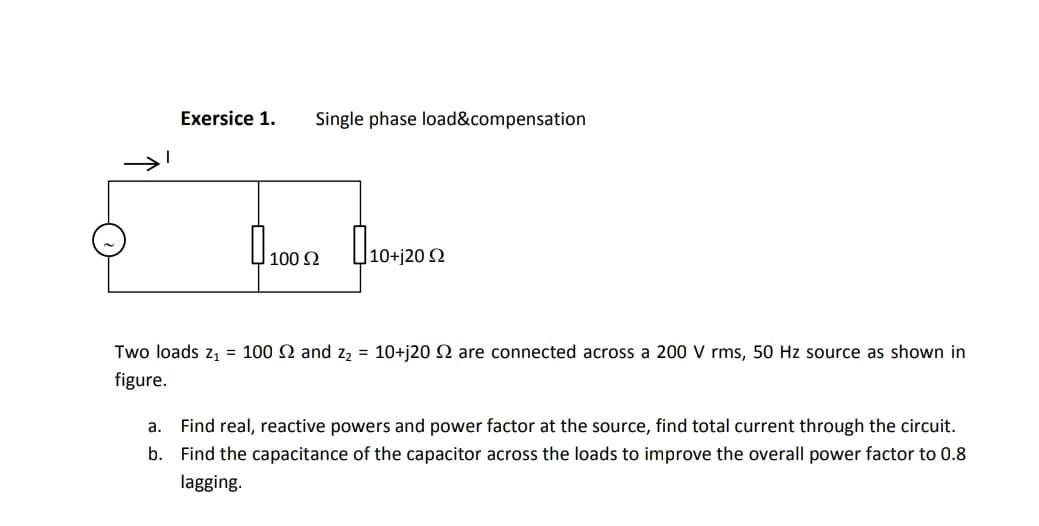 Exersice 1.
Single phase load&compensation
100 2
|10+j20 Q
Two loads z, = 100 2 and z2 = 10+j20 SN are connected across a 200 V rms, 50 Hz source as shown in
figure.
а.
Find real, reactive powers and power factor at the source, find total current through the circuit.
b. Find the capacitance of the capacitor across the loads to improve the overall power factor to 0.8
lagging.
