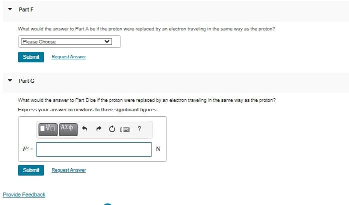 Part F
What would the answer to Part A be if the proton were replaced by an electron travelling in the same way as the proton?
Please Choose
Submit
Part G
What would the answer to Part B be if the proton were replaced by an electron traveling in the same way as the proton?
Express your answer in newtons to three significant figures.
IVE ΑΣΦ
F" =
Submit
Request Answer
Provide Feedback
Request Answer
?
N