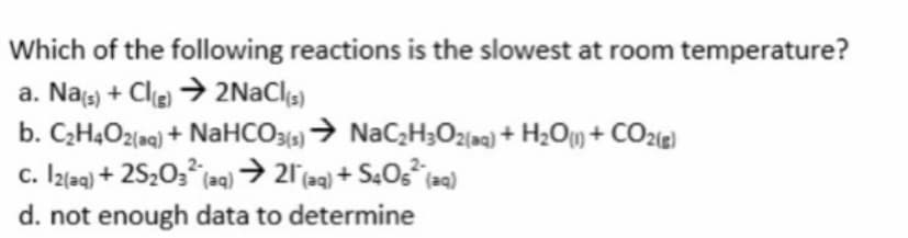Which of the following reactions is the slowest at room temperature?
a. Nas) + Cle → 2NACI)
b. CH4O2(aq) + NaHCO3)→ NaC;H3O2m) + H2O + CO2ie)
c. Izlaq) + 2S203 laq) > 21(aq) + S4OS (aq)
d. not enough data to determine

