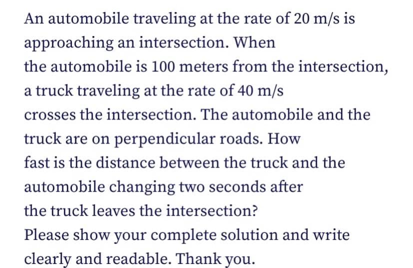 An automobile traveling at the rate of 20 m/s is
approaching an intersection. When
the automobile is 100 meters from the intersection,
a truck traveling at the rate of 40 m/s
crosses the intersection. The automobile and the
truck are on perpendicular roads. How
fast is the distance between the truck and the
automobile changing two seconds after
the truck leaves the intersection?
Please show your complete solution and write
clearly and readable. Thank you.
