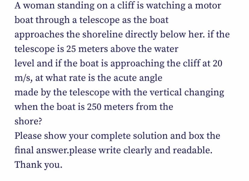 A woman standing on a cliff is watching a motor
boat through a telescope as the boat
approaches the shoreline directly below her. if the
telescope is 25 meters above the water
level and if the boat is approaching the cliff at 20
m/s, at what rate is the acute angle
made by the telescope with the vertical changing
when the boat is 250 meters from the
shore?
Please show your complete solution and box the
final answer.please write clearly and readable.
Thank you.
