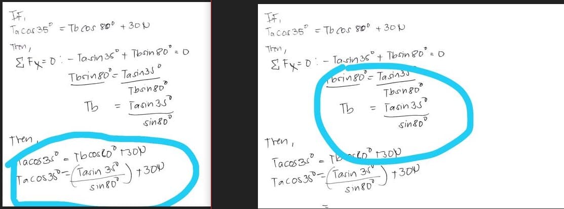 IF,
Tacos 35° = Tb cos 80⁰ + 30
Then,
Fx=0-Tasin 35° + Tbsin 80° = 0
0
Tbsin80= Tasin3J'
o
Tbongo
Tb
= Tasin 35'
D
sin 80
then,
acos3s = Tbcos 200 1300
Tacos 35-Tasin 35
sin 80⁰
1300
IF,
To cos 35 Tb cos 80⁰ +30µ
Then,
& Fx = 0 - Tasin 36⁰° + Tbsin 80⁰ = 0
brin 80⁰ = Tasin 30
Tb
then,
Tacos 3 = T20 1300
Tacos 35-Tasin 35
sin 80⁰
Tbsingo
= Tasin 35°
sin 80
7300
