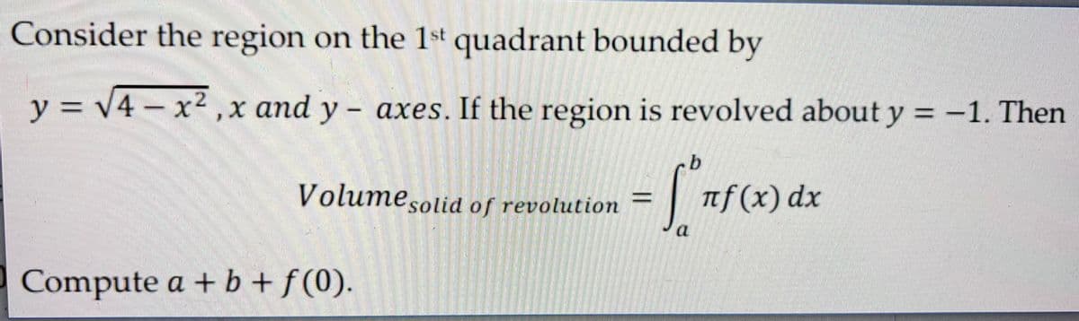 Consider the region on the 1st quadrant bounded by
y = √4x²,x
Compute a + b + f(0).
O
and y- axes. If the region is revolved about y = -1. Then
b
Volume solid of revolution=
= [°nf(x) dx
