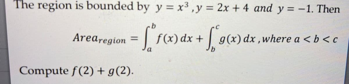 The region is bounded by y = x³, y = 2x + 4 and y = -1. Then
b
Arearegion
=[²
f(x) dx + √g(x) dx, where a <b<c
b
Compute f(2) + g(2).
