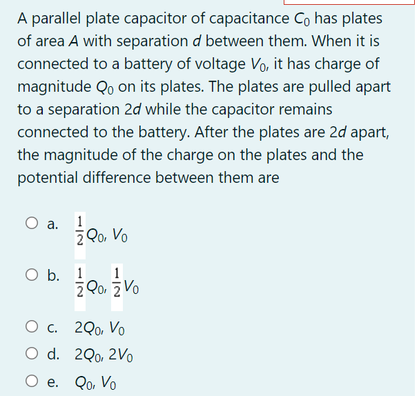 A parallel plate capacitor of capacitance Co has plates
of area A with separation d between them. When it is
connected to a battery of voltage Vo, it has charge of
magnitude Qo on its plates. The plates are pulled apart
to a separation 2d while the capacitor remains
connected to the battery. After the plates are 2d apart,
the magnitude of the charge on the plates and the
potential difference between them are
1
O a.
2 Qo, Vo
O b. 1
1
2 Qo, z Vo
Ос. 200 Vo
O d. 2Q0, 2Vo
О е. Qо Vo
